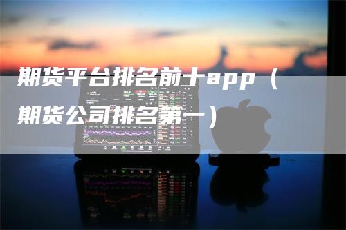 期货平台排名前十app（期货公司排名第一）