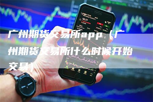 广州期货交易所app（广州期货交易所什么时候开始交易）