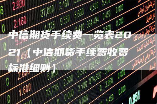 中信期货手续费一览表2021（中信期货手续费收费标准细则）