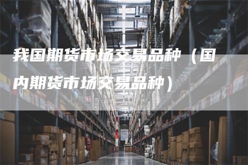 我国期货市场交易品种（国内期货市场交易品种）