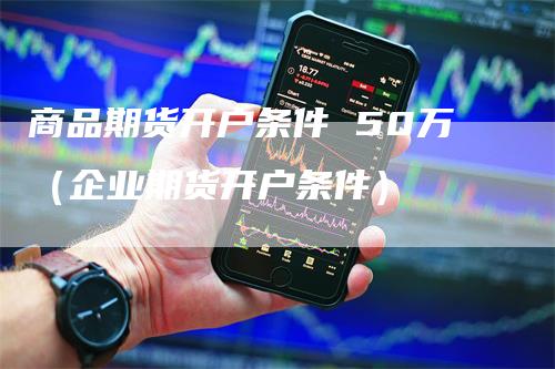 商品期货开户条件 50万（企业期货开户条件）