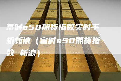 富时a50期货指数实时手机新浪（富时a50期货指数 新浪）