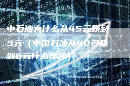 中石油为什么从45元跌到5元（中国石油从40多跌到6元什么原因）