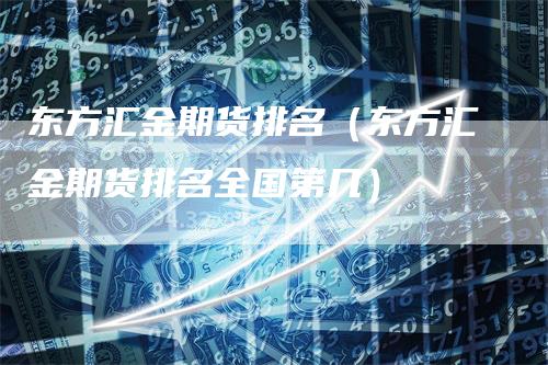 东方汇金期货排名（东方汇金期货排名全国第几）