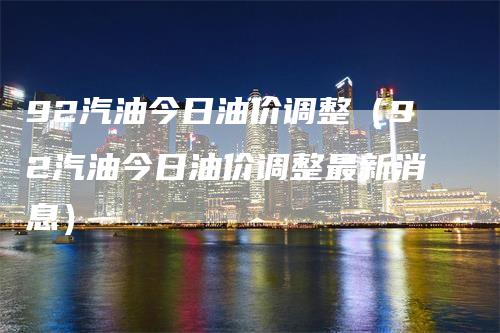 92汽油今日油价调整（92汽油今日油价调整最新消息）