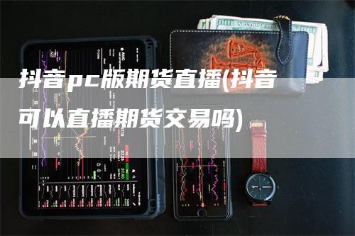 抖音pc版期货直播(抖音可以直播期货交易吗)