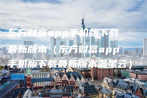 东方财富app手机版下载最新版本（东方财富app手机版下载最新版本满星云）