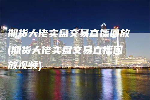 期货大佬实盘交易直播回放(期货大佬实盘交易直播回放视频)