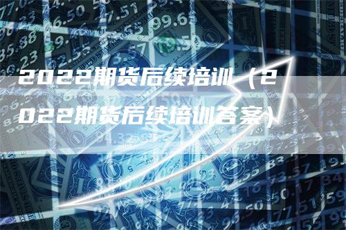 2022期货后续培训（2022期货后续培训答案）