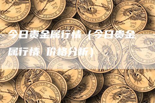 今日贵金属行情（今日贵金属行情 价格分析）