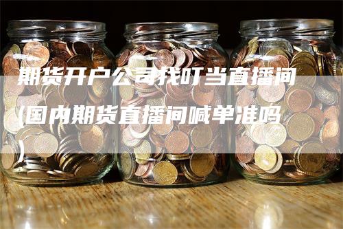 期货开户公司找叮当直播间(国内期货直播间喊单准吗)