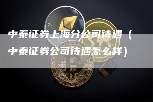 中泰证券上海分公司待遇（中泰证券公司待遇怎么样）