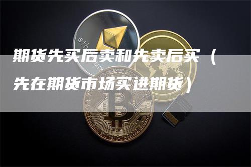 期货先买后卖和先卖后买（先在期货市场买进期货）