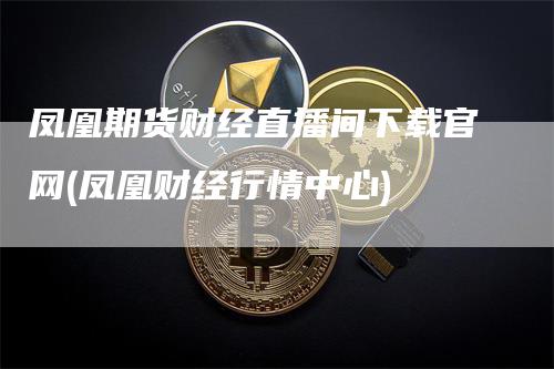 凤凰期货财经直播间下载官网(凤凰财经行情中心)