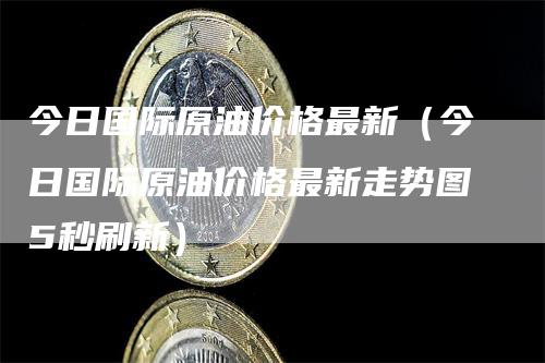 今日国际原油价格最新（今日国际原油价格最新走势图5秒刷新）