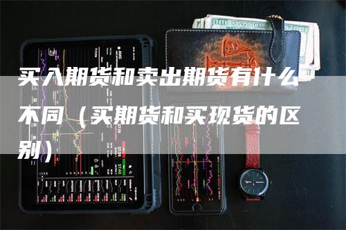 买入期货和卖出期货有什么不同（买期货和买现货的区别）