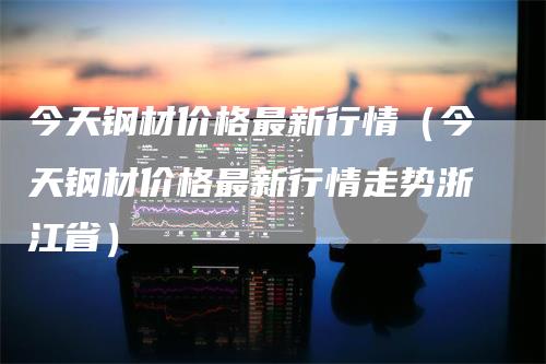 今天钢材价格最新行情（今天钢材价格最新行情走势浙江省）