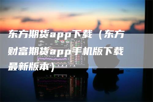 东方期货app下载（东方财富期货app手机版下载最新版本）