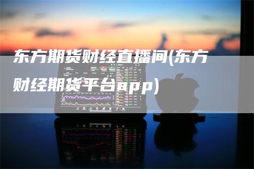 东方期货财经直播间(东方财经期货平台app)