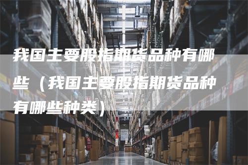 我国主要股指期货品种有哪些（我国主要股指期货品种有哪些种类）