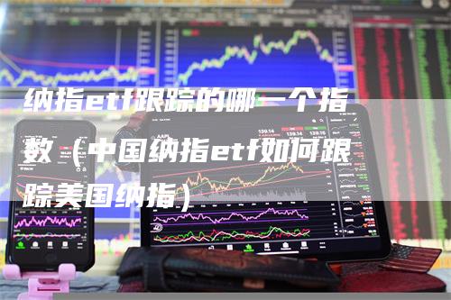 纳指etf跟踪的哪一个指数（中国纳指etf如何跟踪美国纳指）