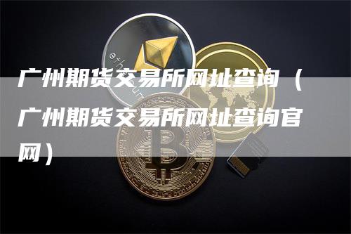 广州期货交易所网址查询（广州期货交易所网址查询官网）