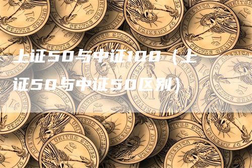 上证50与中证100（上证50与中证50区别）