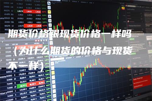 期货价格跟现货价格一样吗（为什么期货的价格与现货不一样）