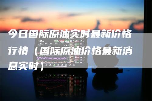 今日国际原油实时最新价格行情（国际原油价格最新消息实时）