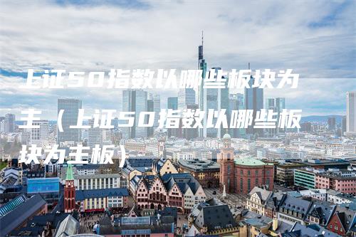 上证50指数以哪些板块为主（上证50指数以哪些板块为主板）