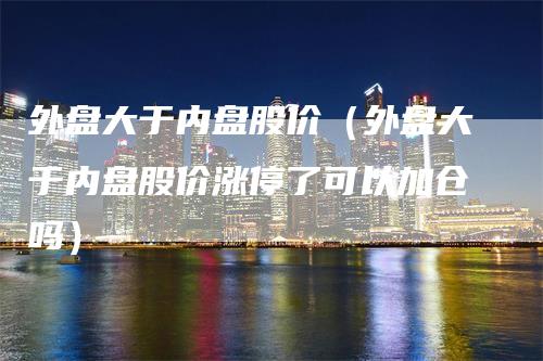 外盘大于内盘股价（外盘大于内盘股价涨停了可以加仓吗）