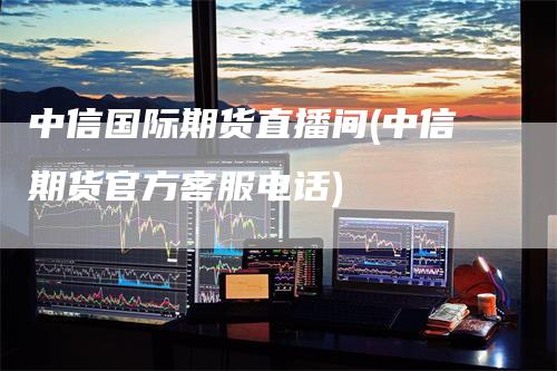 中信国际期货直播间(中信期货官方客服电话)