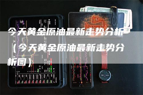 今天黄金原油最新走势分析（今天黄金原油最新走势分析图）