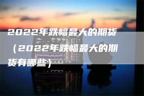 2022年跌幅最大的期货（2022年跌幅最大的期货有哪些）