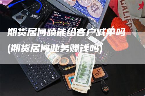 期货居间喷能给客户喊单吗(期货居间业务赚钱吗)