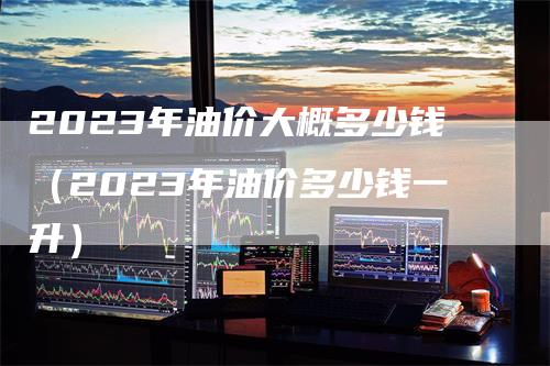 2023年油价大概多少钱（2023年油价多少钱一升）