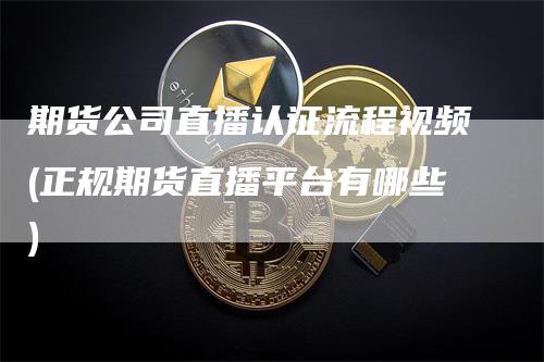 期货公司直播认证流程视频(正规期货直播平台有哪些)