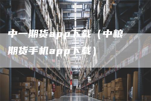 中一期货app下载（中粮期货手机app下载）