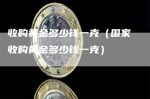 收购黄金多少钱一克（国家收购黄金多少钱一克）