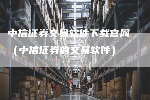 中信证券交易软件下载官网（中信证券的交易软件）