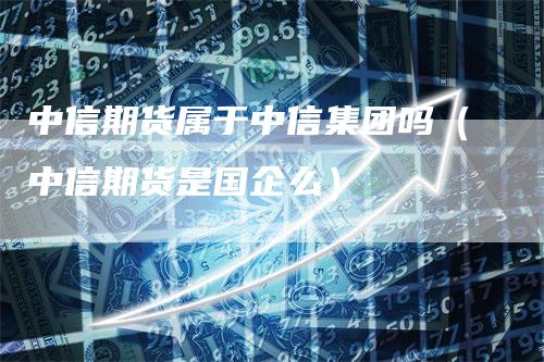 中信期货属于中信集团吗（中信期货是国企么）