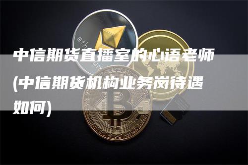 中信期货直播室的心语老师(中信期货机构业务岗待遇如何)