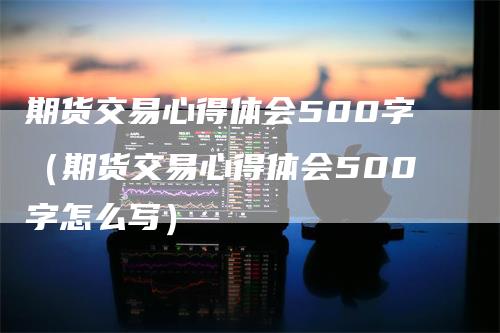 期货交易心得体会500字（期货交易心得体会500字怎么写）