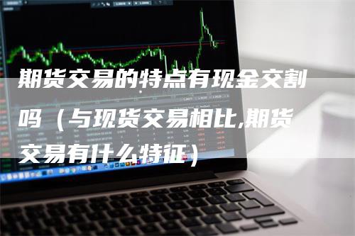 期货交易的特点有现金交割吗（与现货交易相比,期货交易有什么特征）