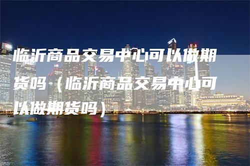 临沂商品交易中心可以做期货吗（临沂商品交易中心可以做期货吗）