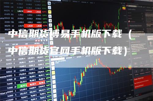 中信期货博易手机版下载（中信期货官网手机版下载）