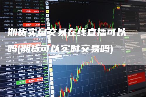 期货实盘交易在线直播可以吗(期货可以实时交易吗)