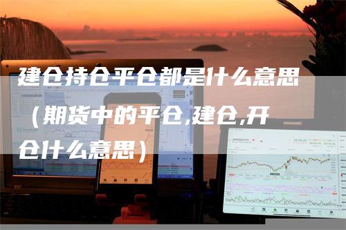 建仓持仓平仓都是什么意思（期货中的平仓,建仓,开仓什么意思）