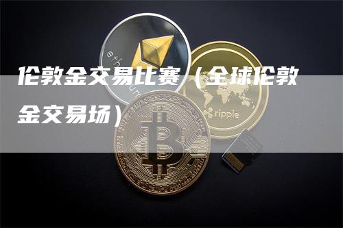 伦敦金交易比赛（全球伦敦金交易场）