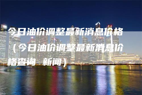 今日油价调整最新消息价格（今日油价调整最新消息价格查询 新闻）